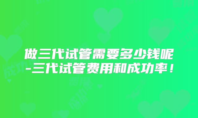 做三代试管需要多少钱呢-三代试管费用和成功率！