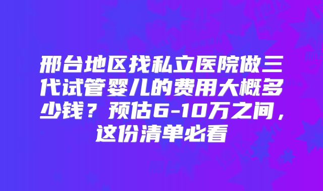 邢台地区找私立医院做三代试管婴儿的费用大概多少钱?预估6-10万之间,这份清单必看