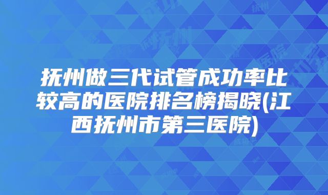 抚州做三代试管成功率比较高的医院排名榜揭晓(江西抚州市第三医院)