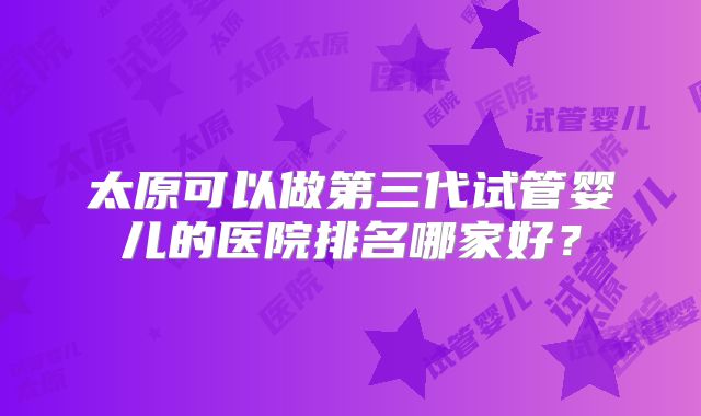 太原可以做第三代试管婴儿的医院排名哪家好？