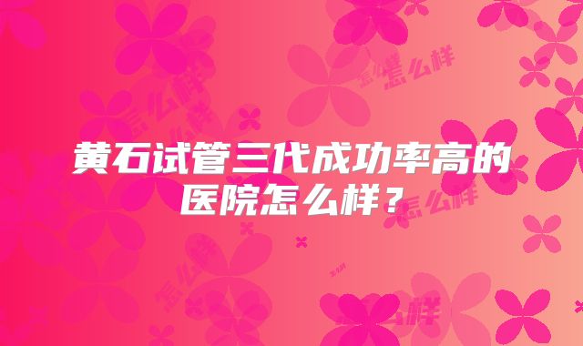 黄石试管三代成功率高的医院怎么样？