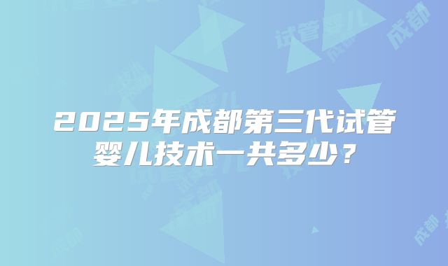 2025年成都第三代试管婴儿技术一共多少？