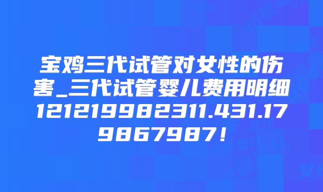 宝鸡三代试管对女性的伤害_三代试管婴儿费用明细121219982311.431.179867987！