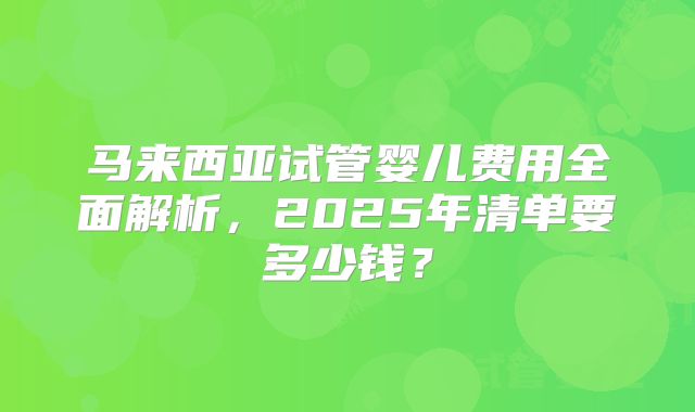马来西亚试管婴儿费用全面解析，2025年清单要多少钱？