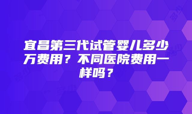 宜昌第三代试管婴儿多少万费用?不同医院费用一样吗?