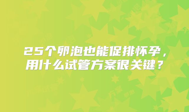 25个卵泡也能促排怀孕，用什么试管方案很关键？