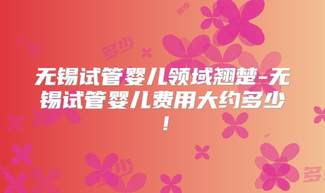 无锡试管婴儿领域翘楚-无锡试管婴儿费用大约多少！