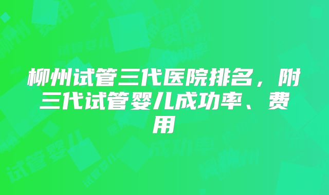 柳州试管三代医院排名,附三代试管婴儿成功率、费用