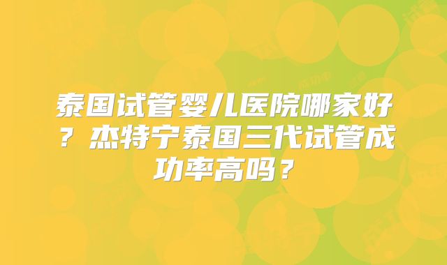 泰国试管婴儿医院哪家好？杰特宁泰国三代试管成功率高吗？