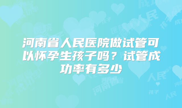 河南省人民医院做试管可以怀孕生孩子吗?试管成功率有多少