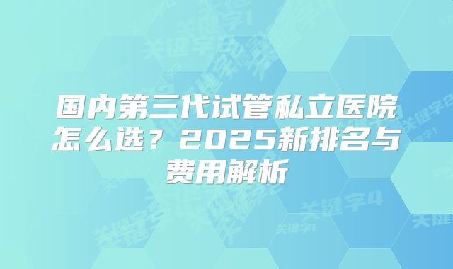 国内第三代试管私立医院怎么选?2025新排名与费用解析
