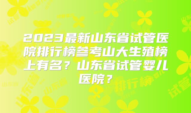 2023最新山东省试管医院排行榜参考山大生殖榜上有名？山东省试管婴儿医院？