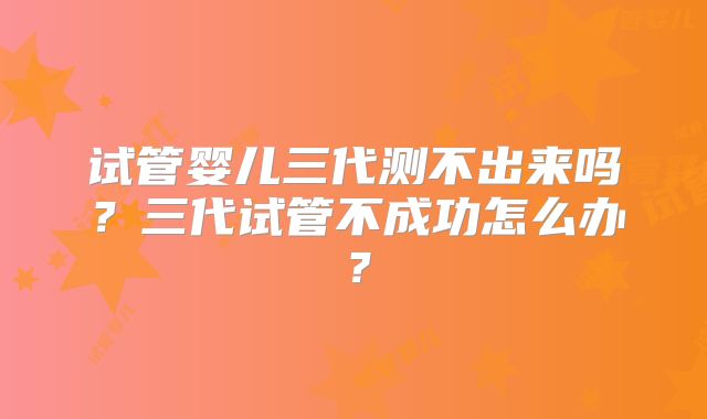 试管婴儿三代测不出来吗？三代试管不成功怎么办？