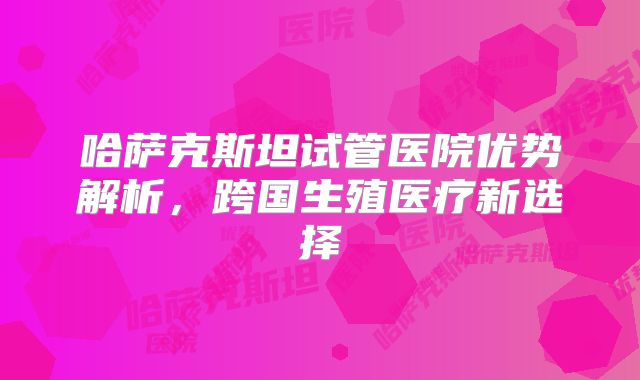 哈萨克斯坦试管医院优势解析，跨国生殖医疗新选择
