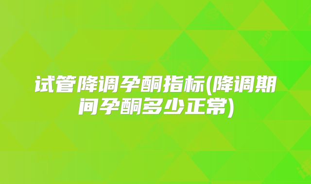 试管降调孕酮指标(降调期间孕酮多少正常)