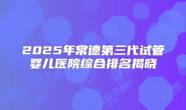 2025年常德第三代试管婴儿医院综合排名揭晓