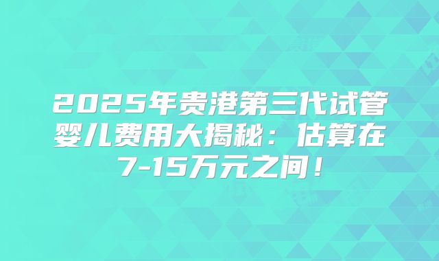 2025年贵港第三代试管婴儿费用大揭秘：估算在7-15万元之间！
