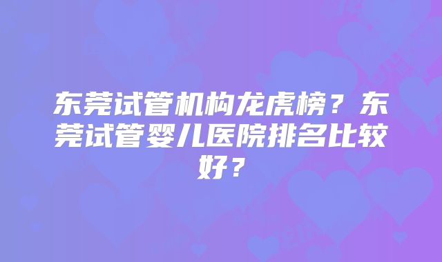 东莞试管机构龙虎榜？东莞试管婴儿医院排名比较好？