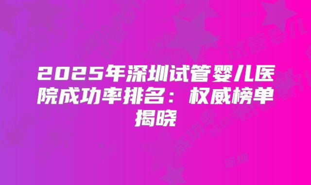 2025年深圳试管婴儿医院成功率排名：权威榜单揭晓