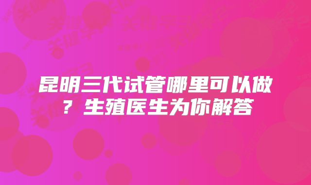 昆明三代试管哪里可以做？生殖医生为你解答