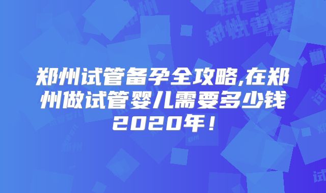 郑州试管备孕全攻略,在郑州做试管婴儿需要多少钱2020年！