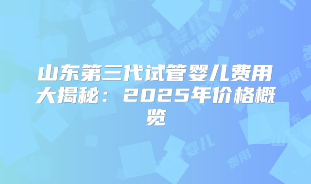 山东第三代试管婴儿费用大揭秘：2025年价格概览