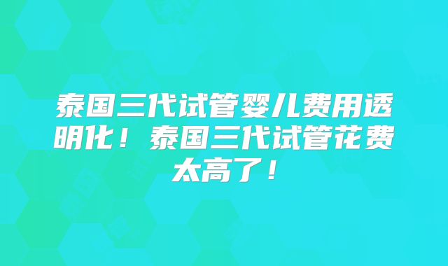 泰国三代试管婴儿费用透明化!泰国三代试管花费太高了!