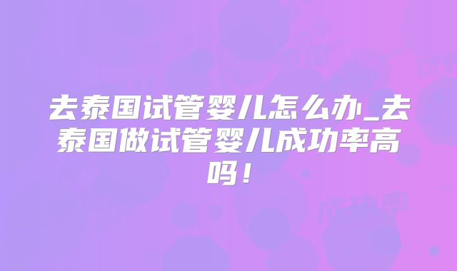 去泰国试管婴儿怎么办_去泰国做试管婴儿成功率高吗!