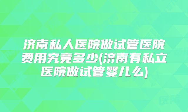 济南私人医院做试管医院费用究竟多少(济南有私立医院做试管婴儿么)