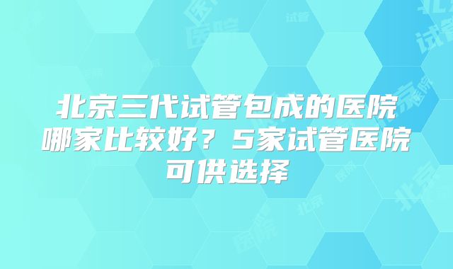北京三代试管包成的医院哪家比较好?5家试管医院可供选择