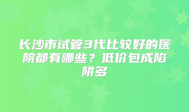 长沙市试管3代比较好的医院都有哪些？低价包成陷阱多