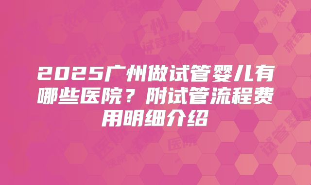 2025广州做试管婴儿有哪些医院？附试管流程费用明细介绍