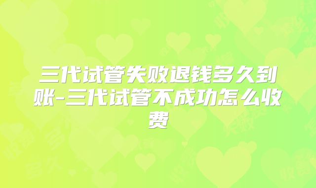 三代试管失败退钱多久到账-三代试管不成功怎么收费