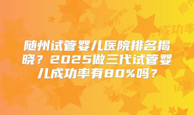 随州试管婴儿医院排名揭晓？2025做三代试管婴儿成功率有80%吗？