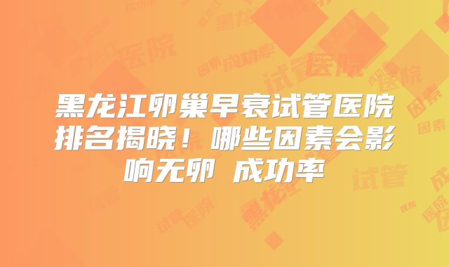 黑龙江卵巢早衰试管医院排名揭晓！哪些因素会影响无卵�成功率