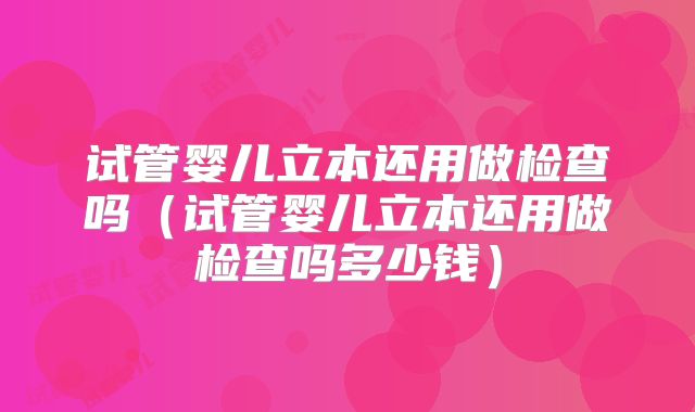 试管婴儿立本还用做检查吗(试管婴儿立本还用做检查吗多少钱)