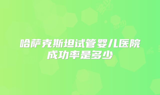 哈萨克斯坦试管婴儿医院成功率是多少