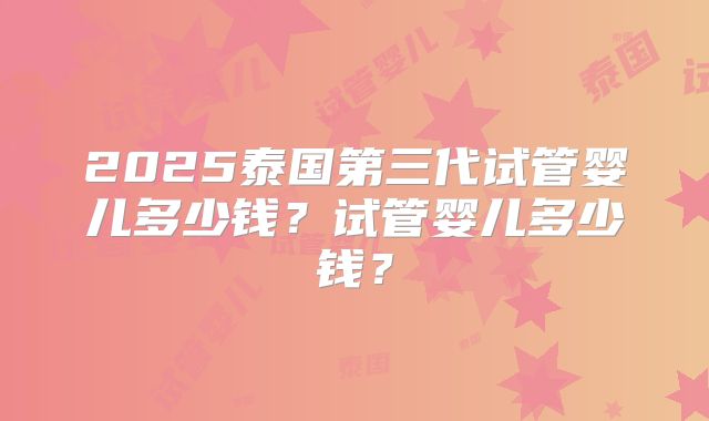 2025泰国第三代试管婴儿多少钱?试管婴儿多少钱?