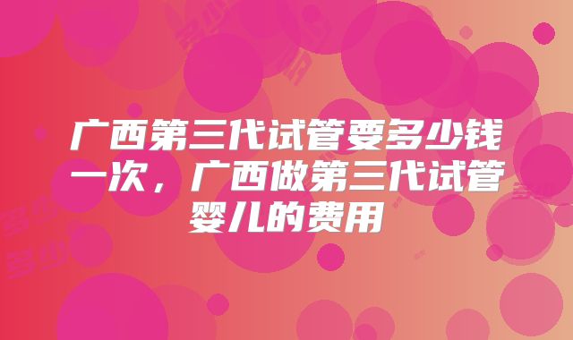 广西第三代试管要多少钱一次，广西做第三代试管婴儿的费用