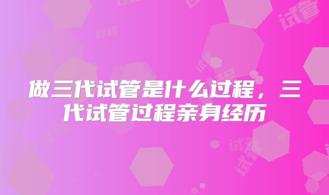 做三代试管是什么过程，三代试管过程亲身经历