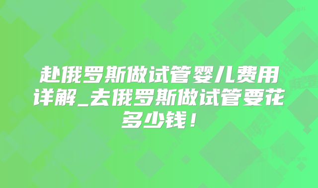 赴俄罗斯做试管婴儿费用详解_去俄罗斯做试管要花多少钱！