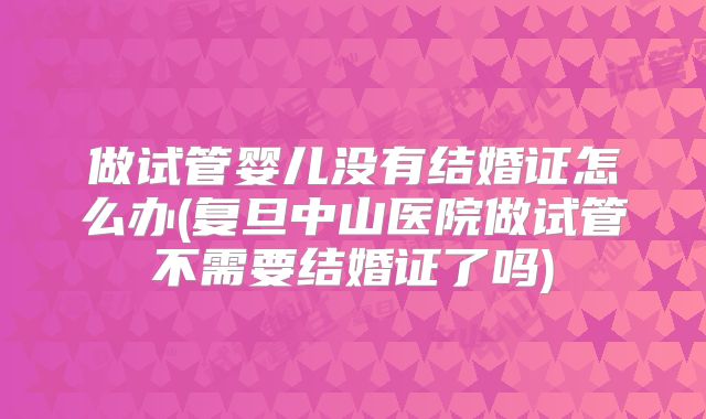 做试管婴儿没有结婚证怎么办(复旦中山医院做试管不需要结婚证了吗)