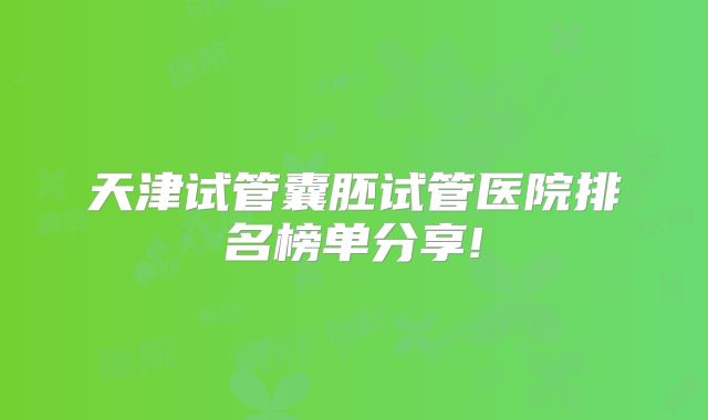 天津试管囊胚试管医院排名榜单分享!