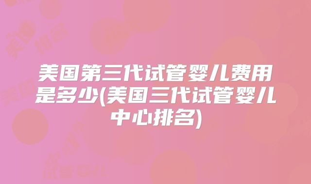美国第三代试管婴儿费用是多少(美国三代试管婴儿中心排名)