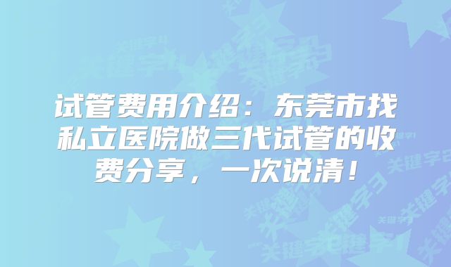 试管费用介绍：东莞市找私立医院做三代试管的收费分享，一次说清！
