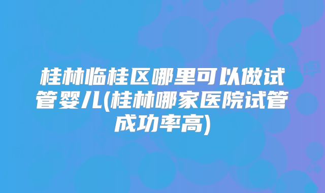 桂林临桂区哪里可以做试管婴儿(桂林哪家医院试管成功率高)