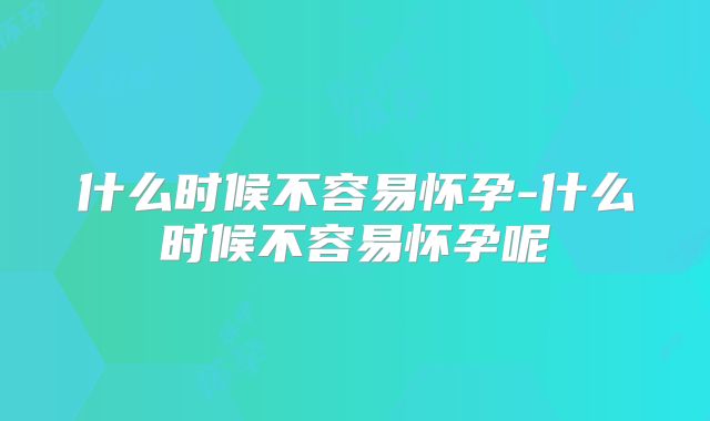 什么时候不容易怀孕-什么时候不容易怀孕呢