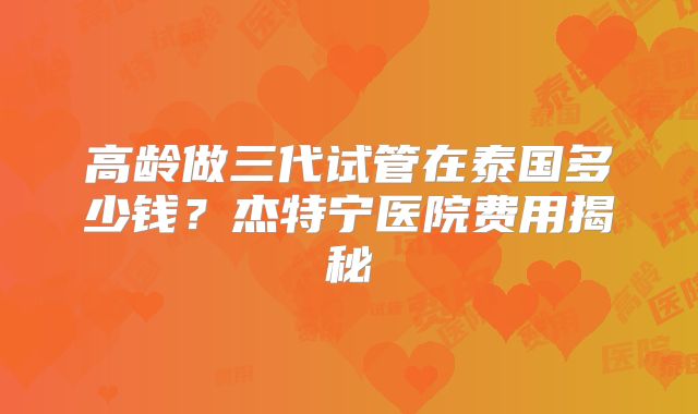 高龄做三代试管在泰国多少钱？杰特宁医院费用揭秘