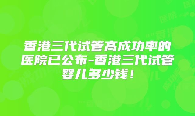 香港三代试管高成功率的医院已公布-香港三代试管婴儿多少钱！