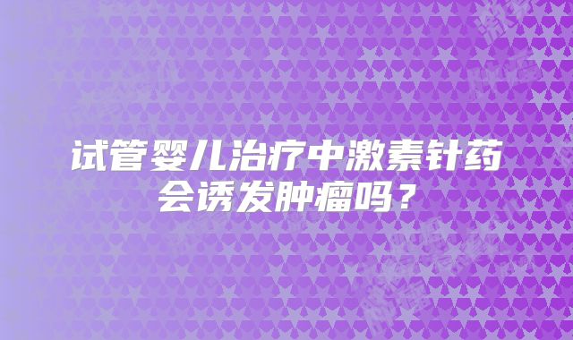 试管婴儿治疗中激素针药会诱发肿瘤吗?